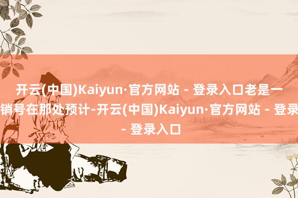 开云(中国)Kaiyun·官方网站 - 登录入口老是一堆营销号在那处预计-开云(中国)Kaiyun·官方网站 - 登录入口