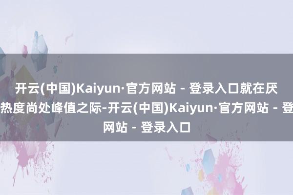 开云(中国)Kaiyun·官方网站 - 登录入口就在厌世坏话热度尚处峰值之际-开云(中国)Kaiyun·官方网站 - 登录入口
