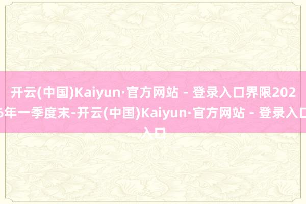 开云(中国)Kaiyun·官方网站 - 登录入口界限2026年一季度末-开云(中国)Kaiyun·官方网站 - 登录入口