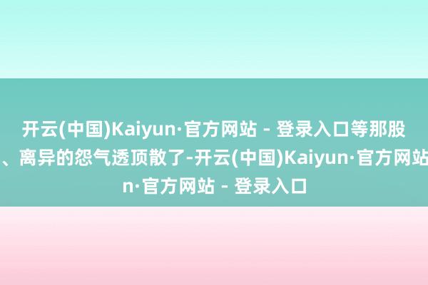 开云(中国)Kaiyun·官方网站 - 登录入口等那股吵架的火气、离异的怨气透顶散了-开云(中国)Kaiyun·官方网站 - 登录入口