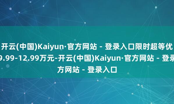开云(中国)Kaiyun·官方网站 - 登录入口限时超等优享价9.99-12.99万元-开云(中国)Kaiyun·官方网站 - 登录入口