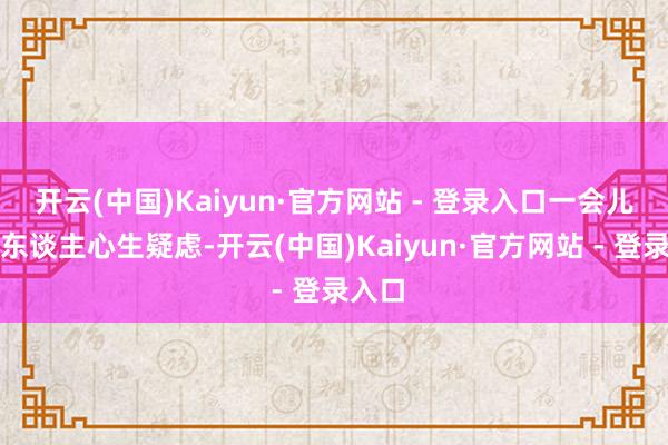 开云(中国)Kaiyun·官方网站 - 登录入口一会儿又让东谈主心生疑虑-开云(中国)Kaiyun·官方网站 - 登录入口
