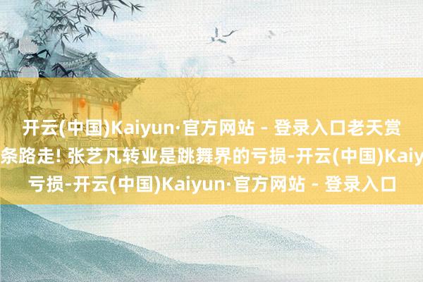 开云(中国)Kaiyun·官方网站 - 登录入口老天赏饭吃, 但东谈主家专爱换条路走! 张艺凡转业是跳舞界的亏损-开云(中国)Kaiyun·官方网站 - 登录入口