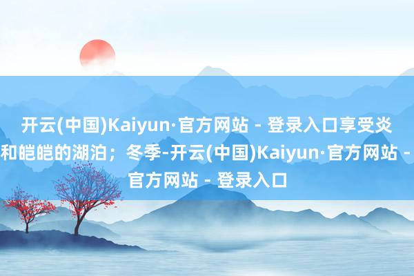 开云(中国)Kaiyun·官方网站 - 登录入口享受炎夏的天气和皑皑的湖泊；冬季-开云(中国)Kaiyun·官方网站 - 登录入口