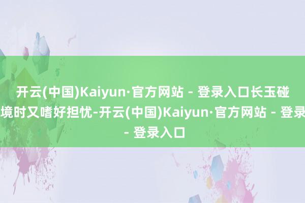 开云(中国)Kaiyun·官方网站 - 登录入口长玉碰到窘境时又嗜好担忧-开云(中国)Kaiyun·官方网站 - 登录入口