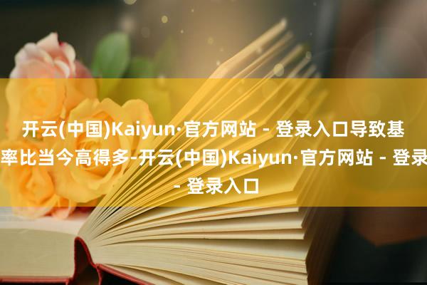开云(中国)Kaiyun·官方网站 - 登录入口导致基准利率比当今高得多-开云(中国)Kaiyun·官方网站 - 登录入口