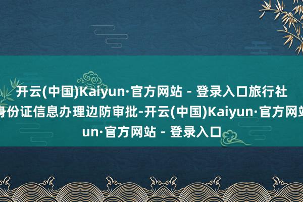 开云(中国)Kaiyun·官方网站 - 登录入口旅行社会协助提交身份证信息办理边防审批-开云(中国)Kaiyun·官方网站 - 登录入口