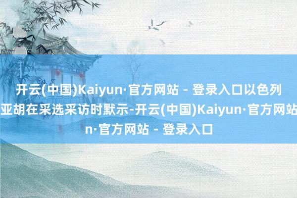 开云(中国)Kaiyun·官方网站 - 登录入口以色列总理内塔尼亚胡在采选采访时默示-开云(中国)Kaiyun·官方网站 - 登录入口