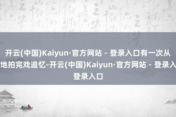 开云(中国)Kaiyun·官方网站 - 登录入口有一次从外地拍完戏追忆-开云(中国)Kaiyun·官方网站 - 登录入口