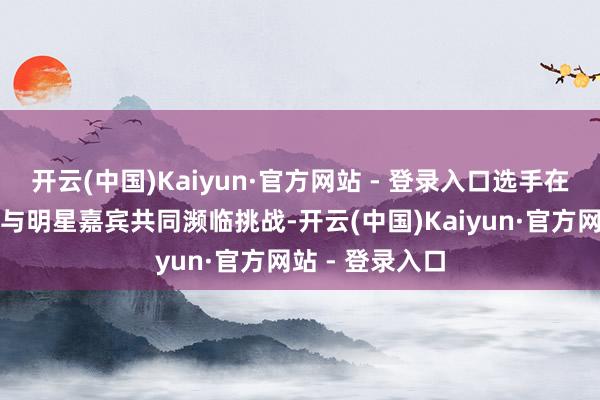 开云(中国)Kaiyun·官方网站 - 登录入口选手在专科检会营中与明星嘉宾共同濒临挑战-开云(中国)Kaiyun·官方网站 - 登录入口