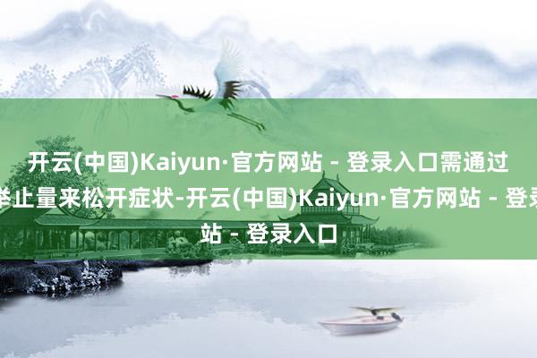 开云(中国)Kaiyun·官方网站 - 登录入口需通过责怪举止量来松开症状-开云(中国)Kaiyun·官方网站 - 登录入口