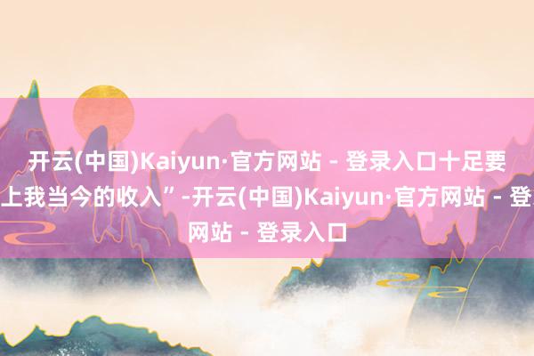 开云(中国)Kaiyun·官方网站 - 登录入口十足要“配得上我当今的收入”-开云(中国)Kaiyun·官方网站 - 登录入口