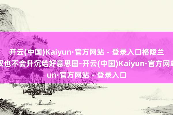 开云(中国)Kaiyun·官方网站 - 登录入口格陵兰岛地皮通盘权也不会升沉给好意思国-开云(中国)Kaiyun·官方网站 - 登录入口