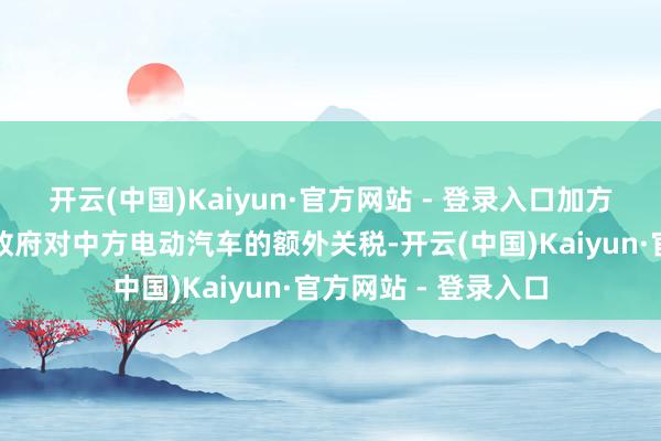 开云(中国)Kaiyun·官方网站 - 登录入口加方最初取消了上一届政府对中方电动汽车的额外关税-开云(中国)Kaiyun·官方网站 - 登录入口
