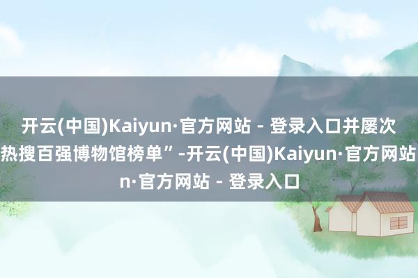 开云(中国)Kaiyun·官方网站 - 登录入口并屡次登上“广东热搜百强博物馆榜单”-开云(中国)Kaiyun·官方网站 - 登录入口
