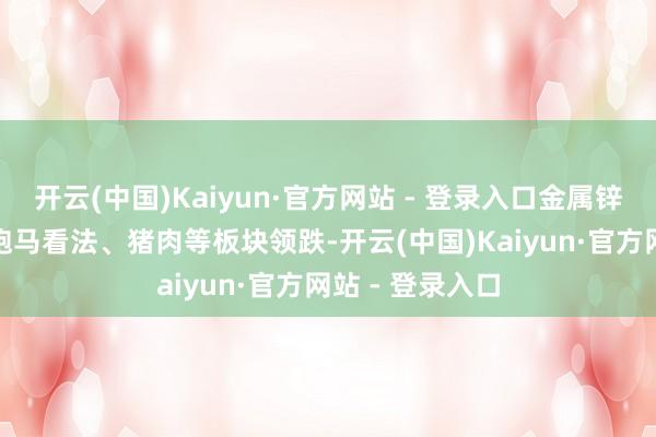 开云(中国)Kaiyun·官方网站 - 登录入口金属锌、ERP看法、跑马看法、猪肉等板块领跌-开云(中国)Kaiyun·官方网站 - 登录入口