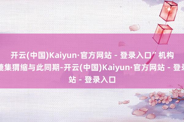 开云(中国)Kaiyun·官方网站 - 登录入口”机构一度辘集猬缩与此同期-开云(中国)Kaiyun·官方网站 - 登录入口