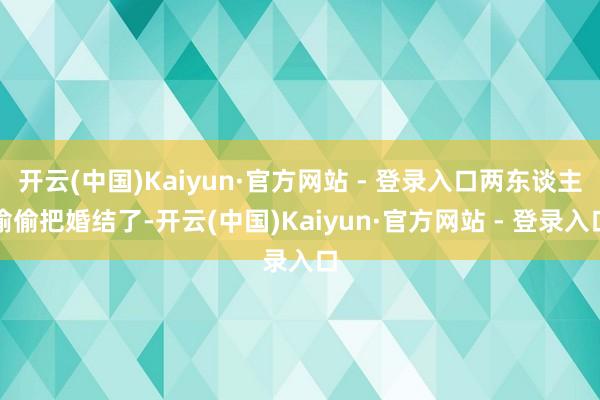 开云(中国)Kaiyun·官方网站 - 登录入口两东谈主偷偷把婚结了-开云(中国)Kaiyun·官方网站 - 登录入口