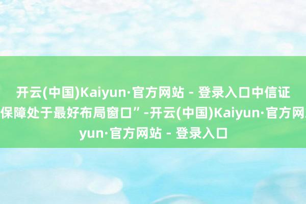 开云(中国)Kaiyun·官方网站 - 登录入口中信证券明确无情“保障处于最好布局窗口”-开云(中国)Kaiyun·官方网站 - 登录入口