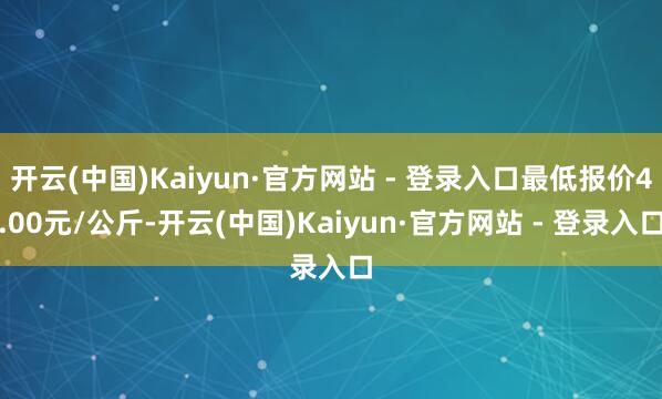 开云(中国)Kaiyun·官方网站 - 登录入口最低报价4.00元/公斤-开云(中国)Kaiyun·官方网站 - 登录入口