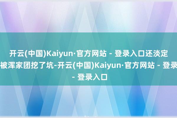 开云(中国)Kaiyun·官方网站 - 登录入口还淡定吐槽被浑家团挖了坑-开云(中国)Kaiyun·官方网站 - 登录入口