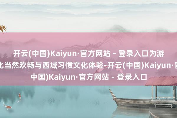开云(中国)Kaiyun·官方网站 - 登录入口为游客提供一站式大西北当然欢畅与西域习惯文化体验-开云(中国)Kaiyun·官方网站 - 登录入口