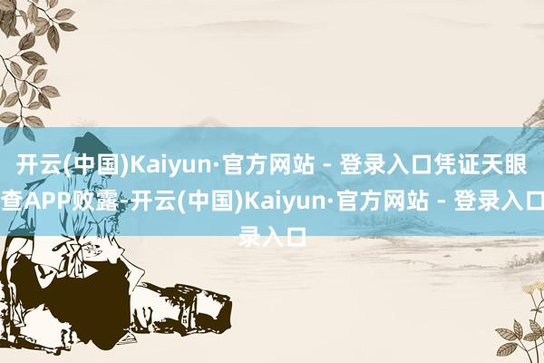 开云(中国)Kaiyun·官方网站 - 登录入口凭证天眼查APP败露-开云(中国)Kaiyun·官方网站 - 登录入口