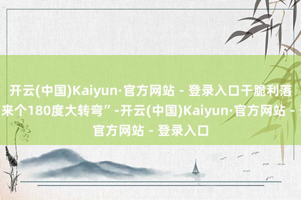 开云(中国)Kaiyun·官方网站 - 登录入口干脆利落地决定“来个180度大转弯”-开云(中国)Kaiyun·官方网站 - 登录入口