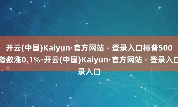 开云(中国)Kaiyun·官方网站 - 登录入口标普500指数涨0.1%-开云(中国)Kaiyun·官方网站 - 登录入口