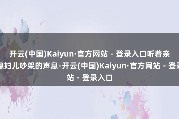 开云(中国)Kaiyun·官方网站 - 登录入口听着亲妈和媳妇儿吵架的声息-开云(中国)Kaiyun·官方网站 - 登录入口