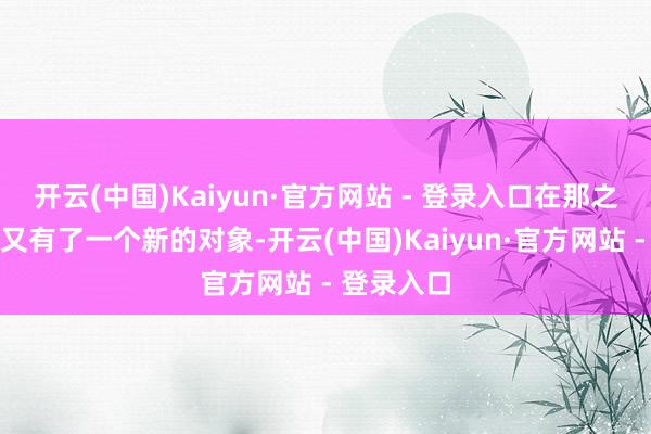 开云(中国)Kaiyun·官方网站 - 登录入口在那之后朱小伟又有了一个新的对象-开云(中国)Kaiyun·官方网站 - 登录入口