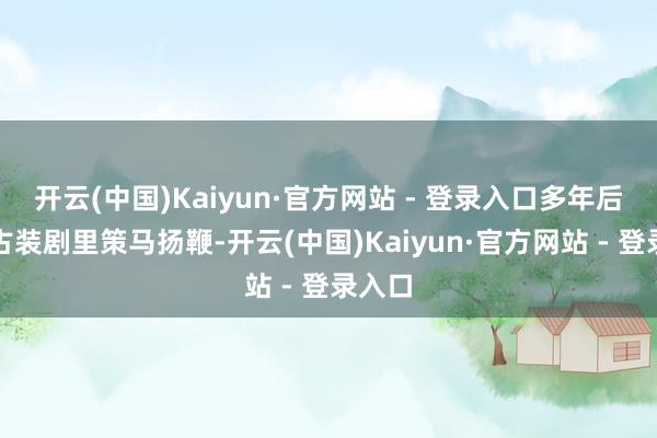 开云(中国)Kaiyun·官方网站 - 登录入口多年后会在古装剧里策马扬鞭-开云(中国)Kaiyun·官方网站 - 登录入口