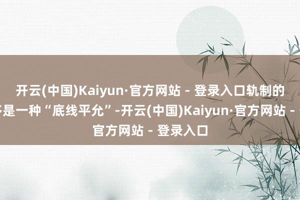 开云(中国)Kaiyun·官方网站 - 登录入口轨制的托举更多是一种“底线平允”-开云(中国)Kaiyun·官方网站 - 登录入口