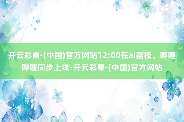 开云彩票·(中国)官方网站12:00在ai荔枝、哔哩哔哩同步上线-开云彩票·(中国)官方网站