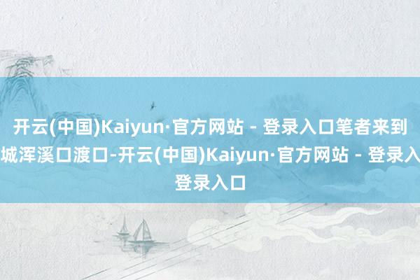 开云(中国)Kaiyun·官方网站 - 登录入口笔者来到土城浑溪口渡口-开云(中国)Kaiyun·官方网站 - 登录入口