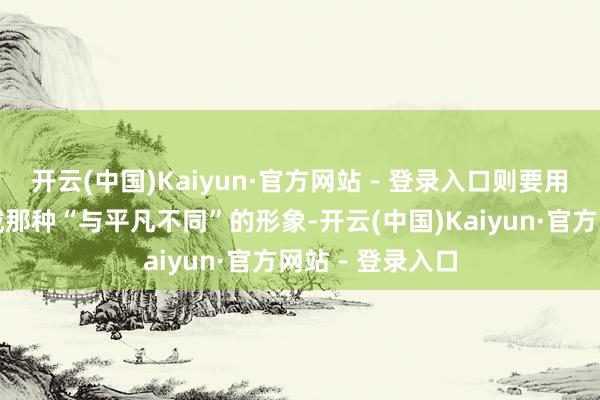 开云(中国)Kaiyun·官方网站 - 登录入口则要用清淡的饮食爱戴那种“与平凡不同”的形象-开云(中国)Kaiyun·官方网站 - 登录入口