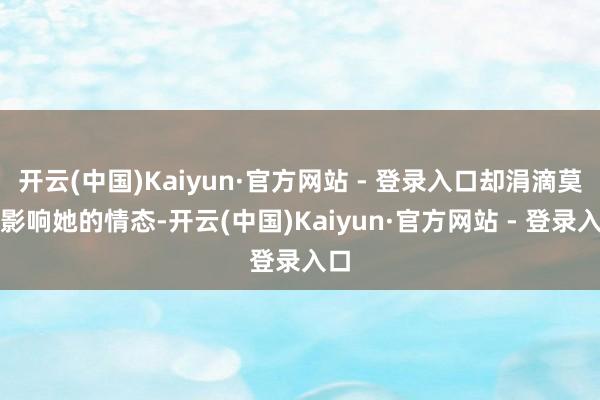 开云(中国)Kaiyun·官方网站 - 登录入口却涓滴莫得影响她的情态-开云(中国)Kaiyun·官方网站 - 登录入口