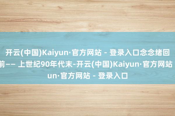 开云(中国)Kaiyun·官方网站 - 登录入口念念绪回到20多年前—— 上世纪90年代末-开云(中国)Kaiyun·官方网站 - 登录入口