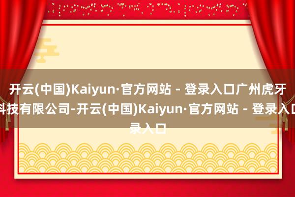 开云(中国)Kaiyun·官方网站 - 登录入口广州虎牙科技有限公司-开云(中国)Kaiyun·官方网站 - 登录入口
