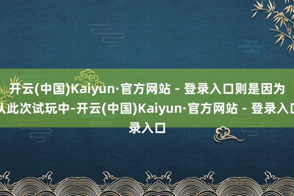 开云(中国)Kaiyun·官方网站 - 登录入口则是因为从此次试玩中-开云(中国)Kaiyun·官方网站 - 登录入口