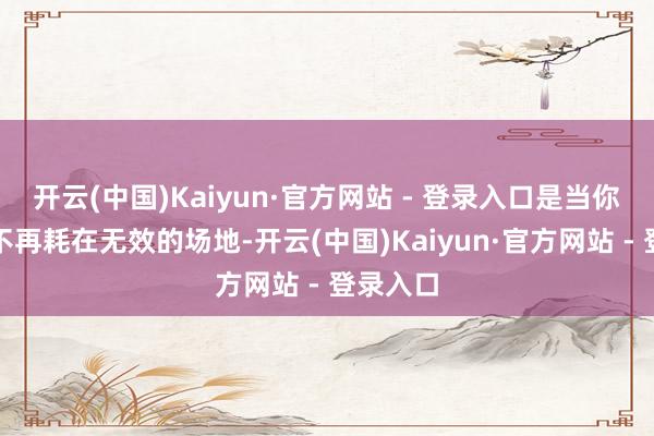 开云(中国)Kaiyun·官方网站 - 登录入口是当你的能量不再耗在无效的场地-开云(中国)Kaiyun·官方网站 - 登录入口