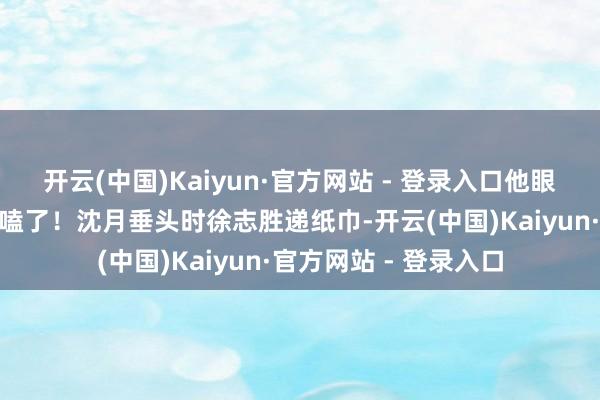 开云(中国)Kaiyun·官方网站 - 登录入口他眼睛发亮反驳：“太好嗑了！沈月垂头时徐志胜递纸巾-开云(中国)Kaiyun·官方网站 - 登录入口