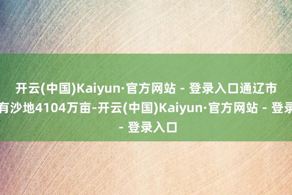 开云(中国)Kaiyun·官方网站 - 登录入口 通辽市境内有沙地4104万亩-开云(中国)Kaiyun·官方网站 - 登录入口