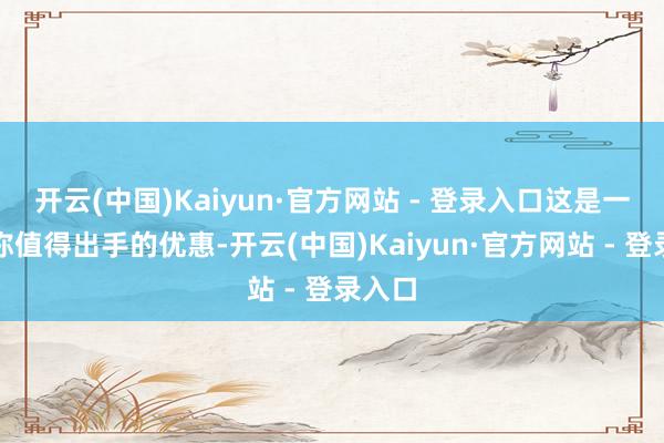 开云(中国)Kaiyun·官方网站 - 登录入口这是一个相称值得出手的优惠-开云(中国)Kaiyun·官方网站 - 登录入口
