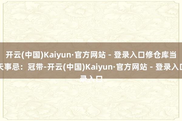 开云(中国)Kaiyun·官方网站 - 登录入口修仓库当天事忌:冠带-开云(中国)Kaiyun·官方网站 - 登录入口