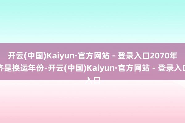 开云(中国)Kaiyun·官方网站 - 登录入口2070年齐是换运年份-开云(中国)Kaiyun·官方网站 - 登录入口