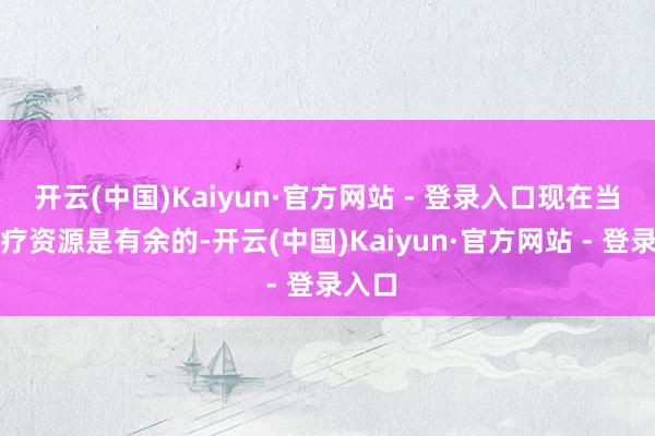 开云(中国)Kaiyun·官方网站 - 登录入口现在当地医疗资源是有余的-开云(中国)Kaiyun·官方网站 - 登录入口