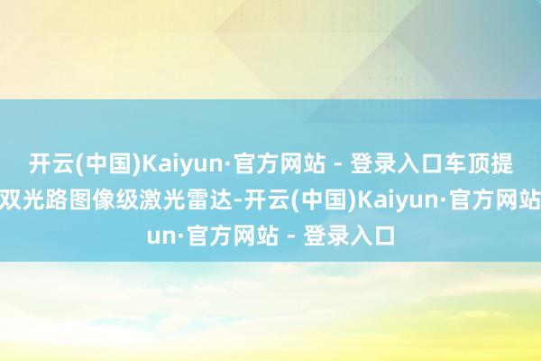 开云(中国)Kaiyun·官方网站 - 登录入口车顶提供有896线双光路图像级激光雷达-开云(中国)Kaiyun·官方网站 - 登录入口