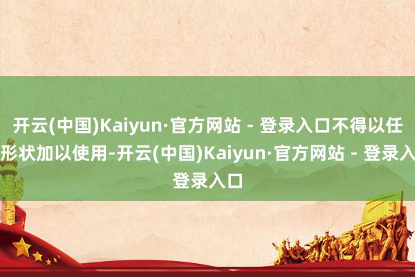 开云(中国)Kaiyun·官方网站 - 登录入口不得以任何形状加以使用-开云(中国)Kaiyun·官方网站 - 登录入口
