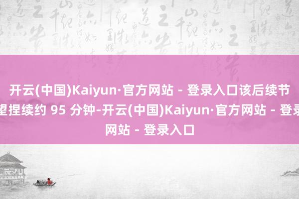 开云(中国)Kaiyun·官方网站 - 登录入口该后续节目瞻望捏续约 95 分钟-开云(中国)Kaiyun·官方网站 - 登录入口